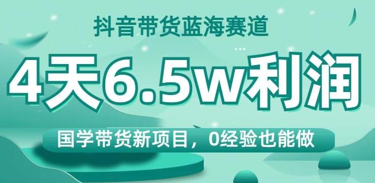 抖音带货蓝海赛道，国学带货新项目，0经验也能做，4天6.5w利润【揭秘】-Z网创