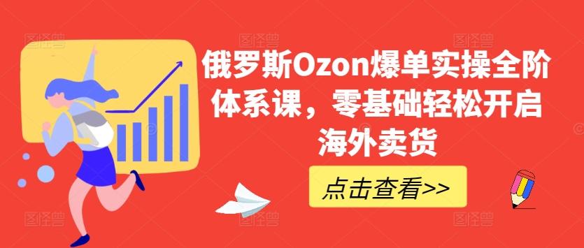 俄罗斯Ozon爆单实操全阶体系课，零基础轻松开启海外卖货-Z网创