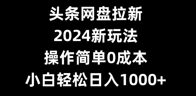 头条网盘拉新，2024新玩法，操作简单0成本，小白轻松日入1000+-Z网创