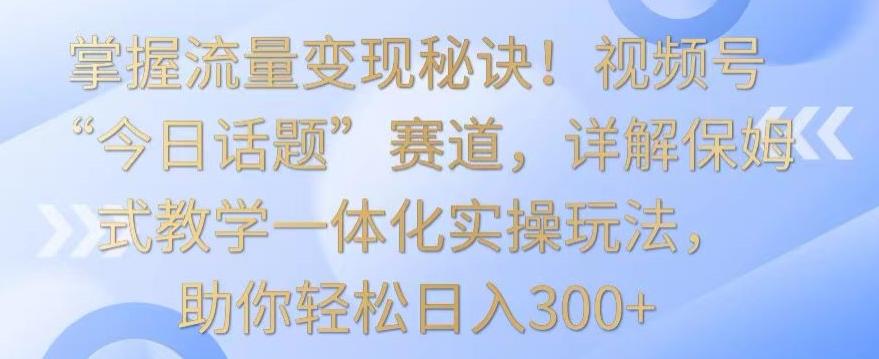 掌握流量变现秘诀！视频号“今日话题”赛道，详解保姆式教学一体化实操玩法，助你轻松日入300+【揭秘】-Z网创